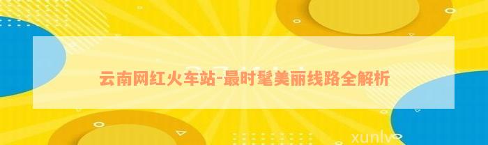 云南网红火车站-最时髦美丽线路全解析