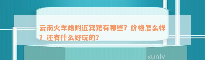 云南火车站附近宾馆有哪些？价格怎么样？还有什么好玩的？